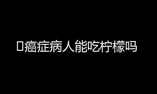 ​癌症病人能吃柠檬吗