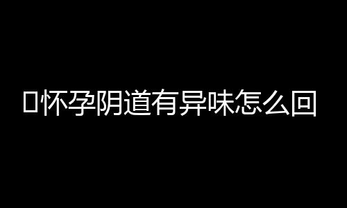 ​怀孕阴道有异味怎么回事