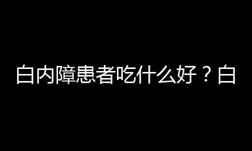 白内障患者吃什么好？白内障患者饮食推荐