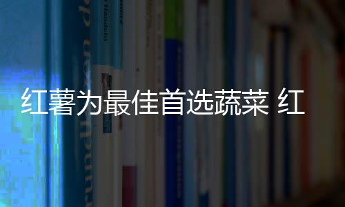 红薯为最佳首选蔬菜 红薯午餐吃功效更好！