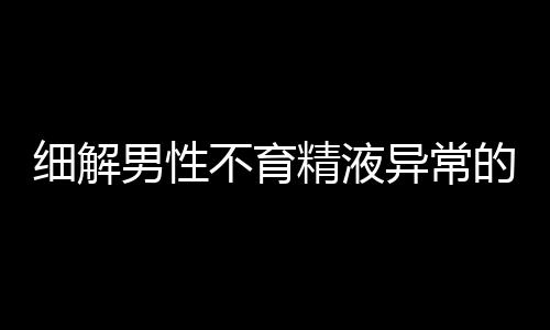 细解男性不育精液异常的6种情况