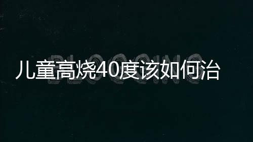 儿童高烧40度该如何治疗呢