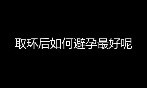 取环后如何避孕最好呢