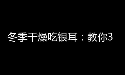 冬季干燥吃银耳：教你3款清润银耳食谱