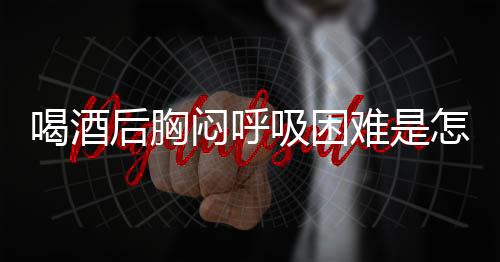 喝酒后胸闷呼吸困难是怎么回事