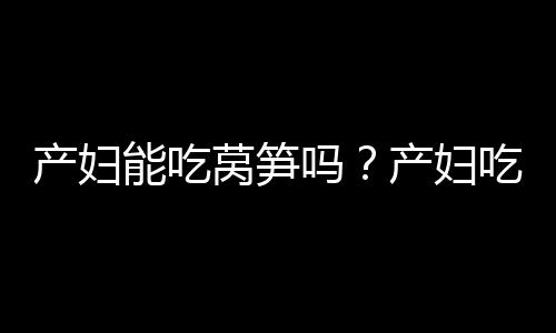 产妇能吃莴笋吗？产妇吃莴笋有什么好处