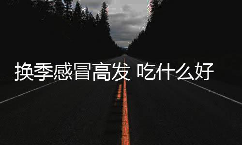 换季感冒高发 吃什么好得快？