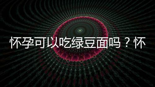 怀孕可以吃绿豆面吗？怀孕吃什么比较好