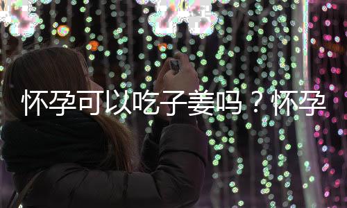 怀孕可以吃子姜吗？怀孕吃什么比较好