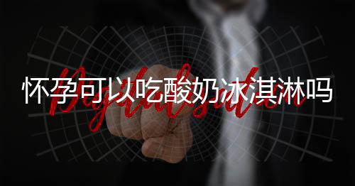 怀孕可以吃酸奶冰淇淋吗？怀孕吃什么比较好