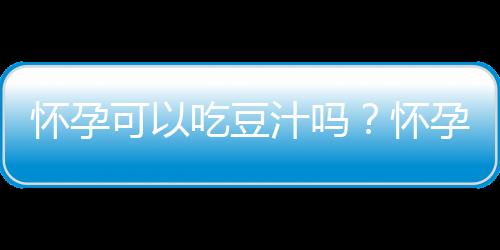 怀孕可以吃豆汁吗？怀孕吃什么比较好