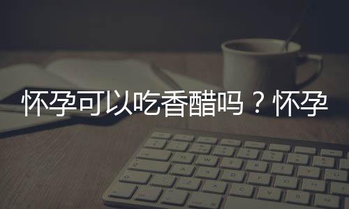 怀孕可以吃香醋吗？怀孕吃什么比较好