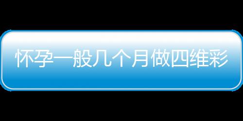 怀孕一般几个月做四维彩超比较好