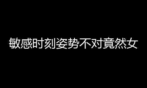 敏感时刻姿势不对竟然女人更不爽