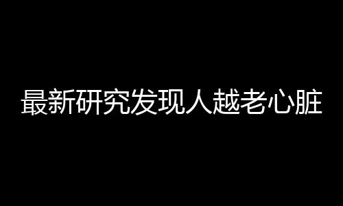 最新研究发现人越老心脏会越小