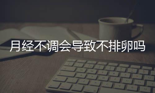 月经不调会导致不排卵吗 注意什么呢？