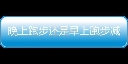 晚上跑步还是早上跑步减肥效果好