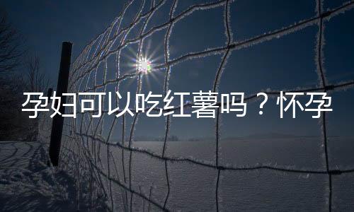 孕妇可以吃红薯吗？怀孕吃红薯有何好处