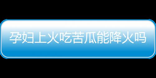 孕妇上火吃苦瓜能降火吗