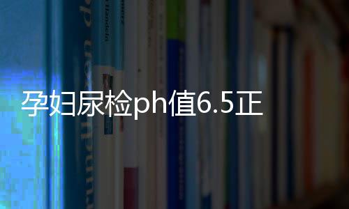 孕妇尿检ph值6.5正常吗