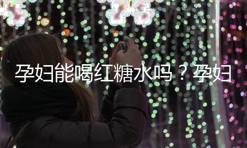 孕妇能喝红糖水吗？孕妇怎样喝红糖水才安全