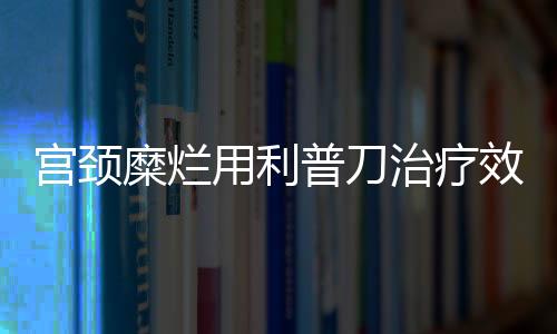 宫颈糜烂用利普刀治疗效果好吗