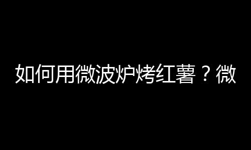 如何用微波炉烤红薯？微波炉怎么烤红薯