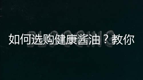 如何选购健康酱油？教你四招买瓶好酱油