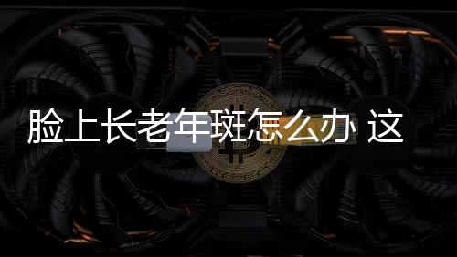 脸上长老年斑怎么办 这些方法可治老年斑