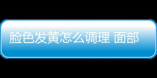 脸色发黄怎么调理 面部去“黄”食疗4招