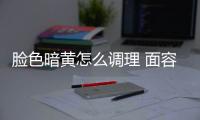 脸色暗黄怎么调理 面容暗黄原因和调理方法