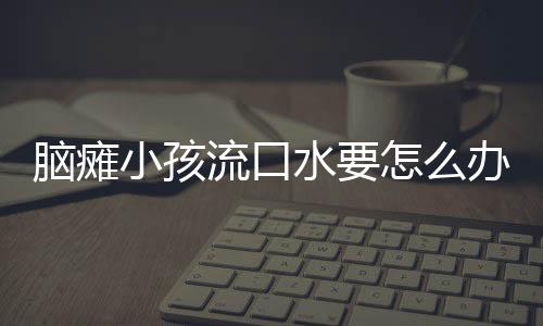 脑瘫小孩流口水要怎么办才好