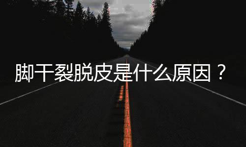 脚干裂脱皮是什么原因？三大因素在作祟