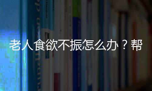 老人食欲不振怎么办？帮助老人开胃3妙招