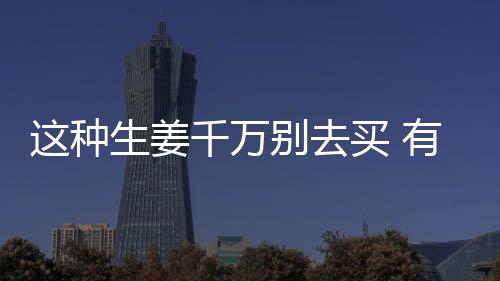 这种生姜千万别去买 有剧毒！