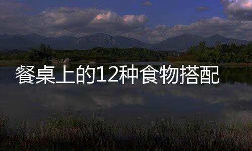 餐桌上的12种食物搭配害人不浅！