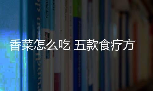 香菜怎么吃 五款食疗方吃出不一样的效果